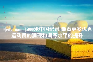 张家口5000米中国纪录-随着更多优秀运动员的涌现和训练水平的提升