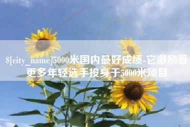 张家口5000米国内最好成绩-它激励着更多年轻选手投身于5000米项目