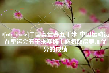 张家口中国奥运会五千米-中国运动员在奥运会五千米赛场上必将取得更加优异的成绩