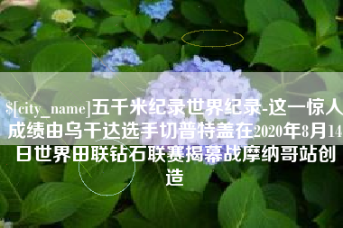 张家口五千米纪录世界纪录-这一惊人成绩由乌干达选手切普特盖在2020年8月14日世界田联钻石联赛揭幕战摩纳哥站创造