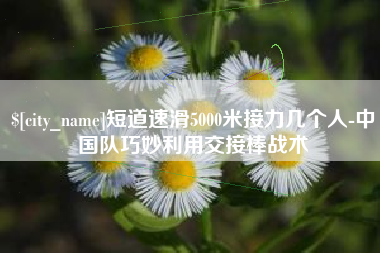 张家口短道速滑5000米接力几个人-中国队巧妙利用交接棒战术