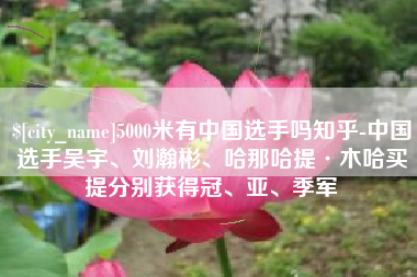 张家口5000米有中国选手吗知乎-中国选手吴宇、刘瀚彬、哈那哈提·木哈买提分别获得冠、亚、季军
