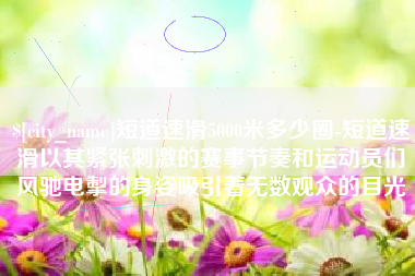 张家口短道速滑5000米多少圈-短道速滑以其紧张刺激的赛事节奏和运动员们风驰电掣的身姿吸引着无数观众的目光