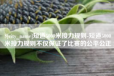 张家口短道5000米接力规则-短道5000米接力规则不仅保证了比赛的公平公正