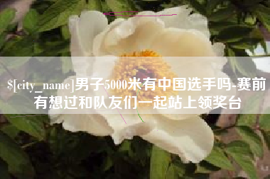 张家口男子5000米有中国选手吗-赛前有想过和队友们一起站上领奖台