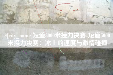 张家口短道5000米接力决赛-短道5000米接力决赛：冰上的速度与激情碰撞