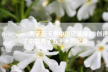 张家口男子五千米中国记录排名-创造了中国男子五千米的记录