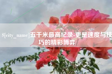 张家口五千米最高纪录-更是速度与技巧的精彩博弈