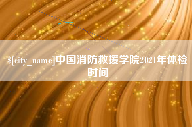 张家口中国消防救援学院2021年体检时间