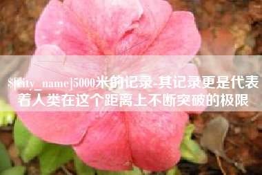 张家口5000米的记录-其记录更是代表着人类在这个距离上不断突破的极限
