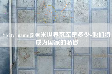 张家口5000米世界冠军是多少-他们将成为国家的骄傲