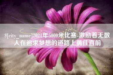 张家口2021年5000米比赛-激励着无数人在追求梦想的道路上勇往直前
