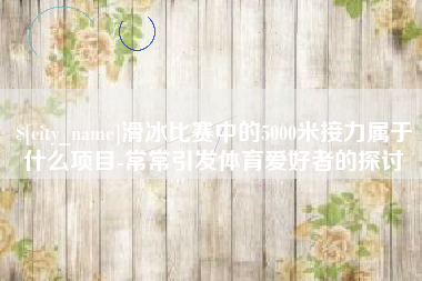 张家口滑冰比赛中的5000米接力属于什么项目-常常引发体育爱好者的探讨