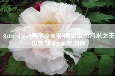 张家口男子 5000米-原纪录由万米之王贝克勒于2004年创造