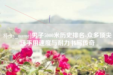 张家口男子5000米历史排名-众多顶尖选手用速度与耐力书写传奇