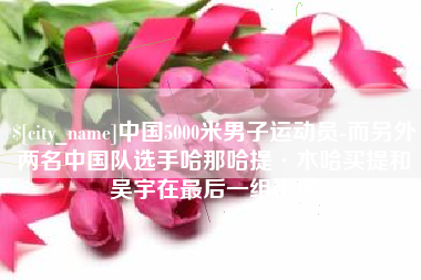 张家口中国5000米男子运动员-而另外两名中国队选手哈那哈提·木哈买提和吴宇在最后一组出场