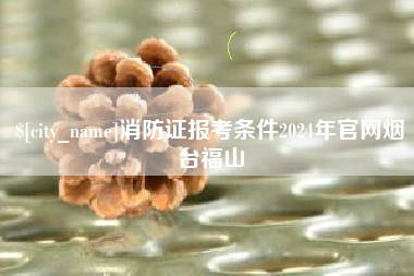 张家口消防证报考条件2024年官网烟台福山